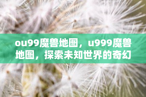 ou99魔兽地图，u999魔兽地图，探索未知世界的奇幻之旅