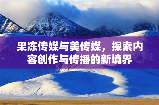 果冻传媒与美传媒，探索内容创作与传播的新境界