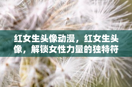 红女生头像动漫，红女生头像，解锁女性力量的独特符号
