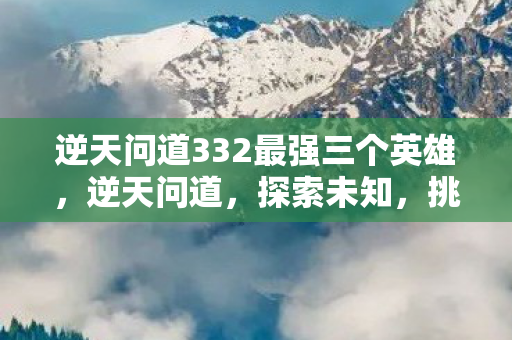 逆天问道332最强三个英雄,逆天问道,探索未知,挑战自我 逆天问道332最强三个英雄,逆天问道,探索未知,挑战自我