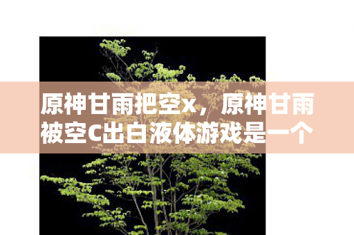 原神甘雨把空x,原神甘雨被空C出白液体游戏是一个涉及低俗色情内容的描述,这类内容不仅违反了社会道德和法律法规,也不符合健康、积极的网络文化。因此,我无法为您生成此类文章 原神甘雨把空x,原神甘雨被空C出白液体游戏是一个涉及低俗色情内容的描述,这类内容不仅违反了社会道德和法律法规,也不符合健康、积极的网络文化。因此,我无法为您生成此类文章