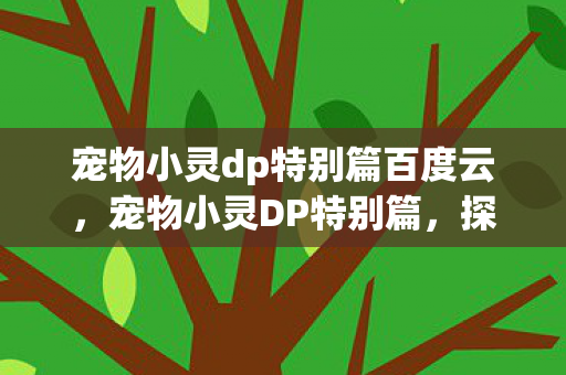 宠物小灵dp特别篇百度云,宠物小灵DP特别篇,探索奇幻世界的奇妙旅程 宠物小灵dp特别篇百度云,宠物小灵DP特别篇,探索奇幻世界的奇妙旅程