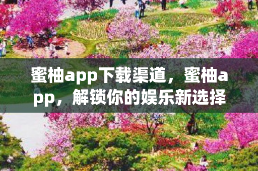 蜜柚app下载渠道，蜜柚app，解锁你的娱乐新选择
