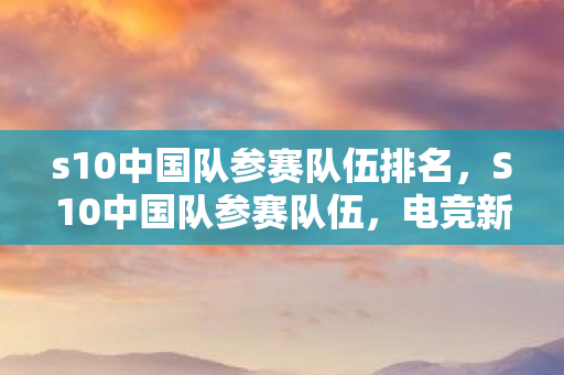 s10中国队参赛队伍排名,S10中国队参赛队伍,电竞新星的崛起与挑战 s10中国队参赛队伍排名,S10中国队参赛队伍,电竞新星的崛起与挑战