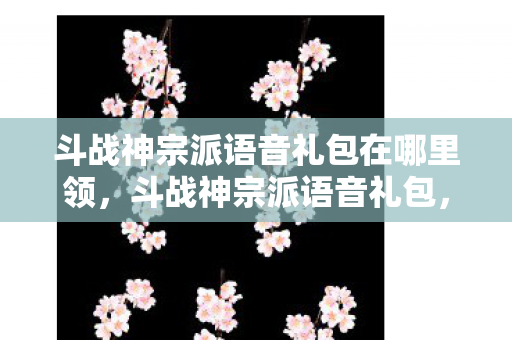 斗战神宗派语音礼包在哪里领，斗战神宗派语音礼包，打造个性化游戏体验的必备神器
