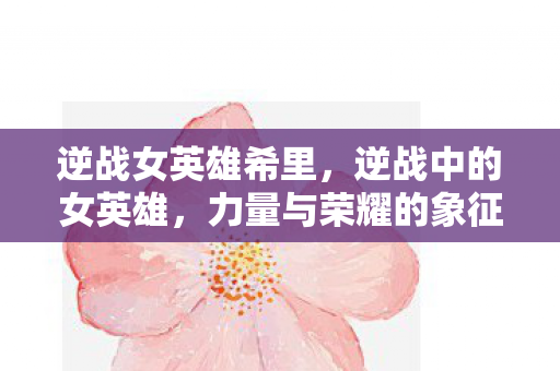 逆战女英雄希里，逆战中的女英雄，力量与荣耀的象征