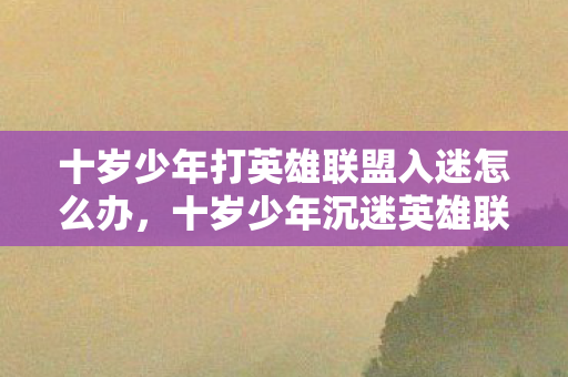 十岁少年打英雄联盟入迷怎么办,十岁少年沉迷英雄联盟,家长如何引导健康成长? 十岁少年打英雄联盟入迷怎么办,十岁少年沉迷英雄联盟,家长如何引导健康成长?