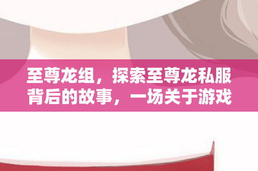 至尊龙组,探索至尊龙私服背后的故事,一场关于游戏与梦想的奇妙之旅 至尊龙组,探索至尊龙私服背后的故事,一场关于游戏与梦想的奇妙之旅