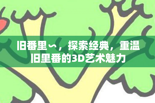 旧番里∽，探索经典，重温旧里番的3D艺术魅力