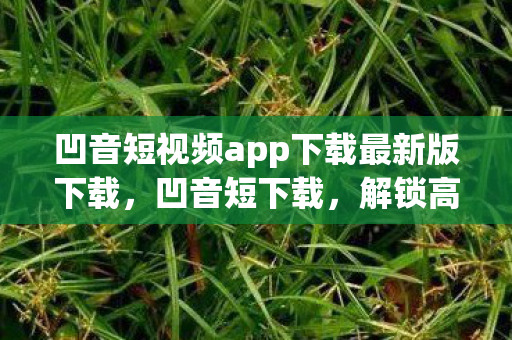 凹音短视频app下载最新版下载,凹音短下载,解锁高效音频获取新方式 凹音短视频app下载最新版下载,凹音短下载,解锁高效音频获取新方式