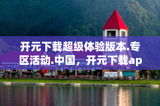 开元下载超级体验版本.专区活动.中国，开元下载app，便捷高效，打造你的私人资源宝库