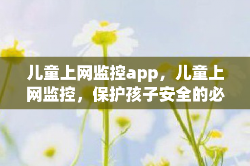 儿童上网监控app，儿童上网监控，保护孩子安全的必备措施