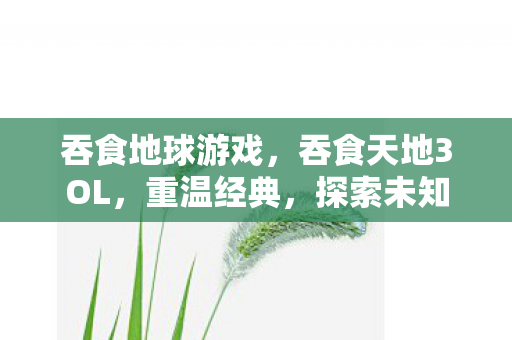 吞食地球游戏,吞食天地3OL,重温经典,探索未知的游戏世界 吞食地球游戏,吞食天地3OL,重温经典,探索未知的游戏世界