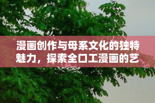 漫画创作与母系文化的独特魅力,探索全口工漫画的艺术价值 漫画创作与母系文化的独特魅力,探索全口工漫画的艺术价值