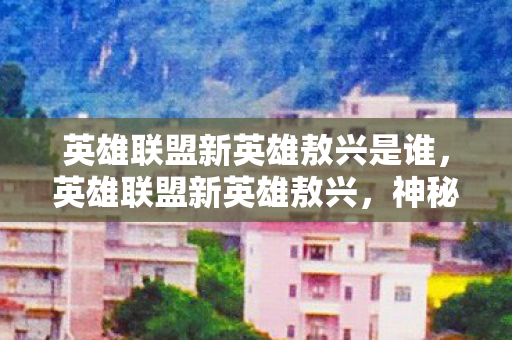 英雄联盟新英雄敖兴是谁,英雄联盟新英雄敖兴,神秘东方力量的降临 英雄联盟新英雄敖兴是谁,英雄联盟新英雄敖兴,神秘东方力量的降临