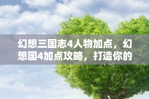 幻想三国志4人物加点，幻想国4加点攻略，打造你的专属角色