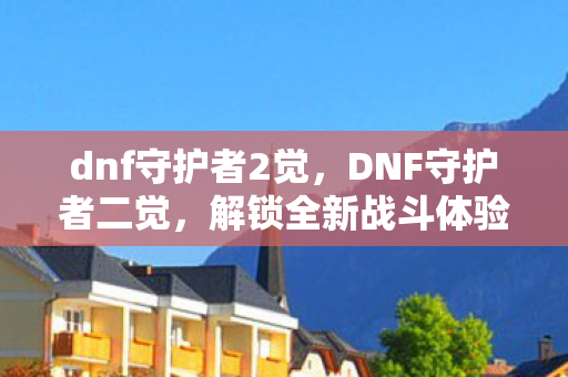 dnf守护者2觉,DNF守护者二觉,解锁全新战斗体验 dnf守护者2觉,DNF守护者二觉,解锁全新战斗体验