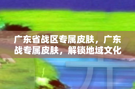 广东省战区专属皮肤,广东战专属皮肤,解锁地域文化的独特魅力 广东省战区专属皮肤,广东战专属皮肤,解锁地域文化的独特魅力