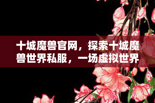 十城魔兽官网,探索十城魔兽世界私服,一场虚拟世界的冒险之旅 十城魔兽官网,探索十城魔兽世界私服,一场虚拟世界的冒险之旅