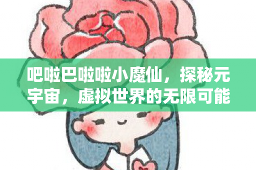 吧啦巴啦啦小魔仙,探秘元宇宙,虚拟世界的无限可能与挑战 吧啦巴啦啦小魔仙,探秘元宇宙,虚拟世界的无限可能与挑战