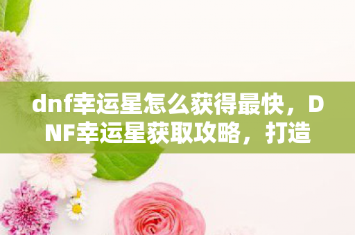 dnf幸运星怎么获得最快,DNF幸运星获取攻略,打造你的幸运光环 dnf幸运星怎么获得最快,DNF幸运星获取攻略,打造你的幸运光环