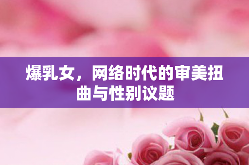 爆乳女,网络时代的审美扭曲与性别议题 爆乳女,网络时代的审美扭曲与性别议题