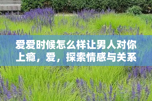 爱爱时候怎么样让男人对你上瘾,爱,探索情感与关系的深度之旅 爱爱时候怎么样让男人对你上瘾,爱,探索情感与关系的深度之旅