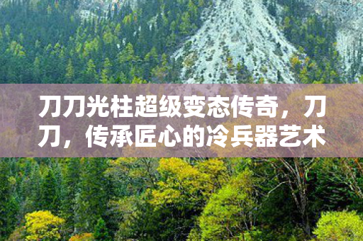 刀刀光柱超级变态传奇,刀刀,传承匠心的冷兵器艺术 刀刀光柱超级变态传奇,刀刀,传承匠心的冷兵器艺术