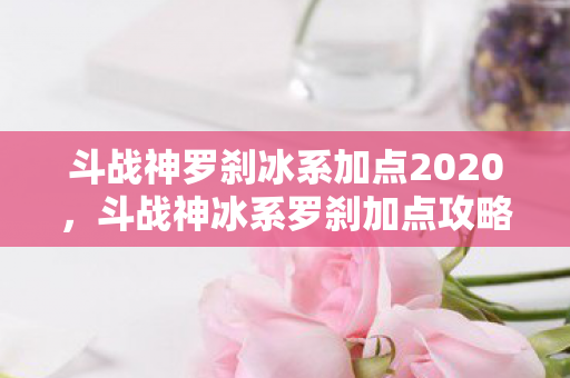 斗战神罗刹冰系加点2020，斗战神冰系罗刹加点攻略，掌握技能，提升实力