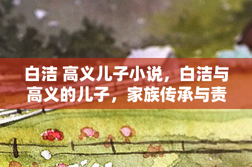 白洁 高义儿子小说，白洁与高义的儿子，家族传承与责任