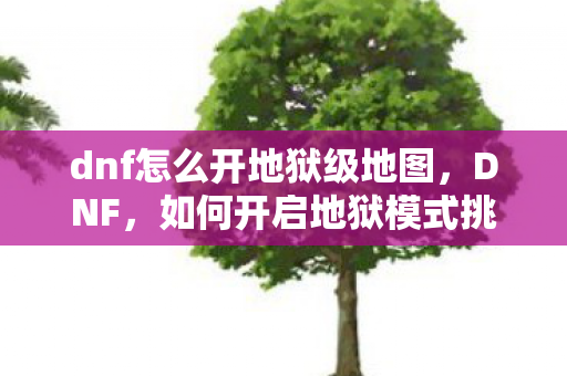 dnf怎么开地狱级地图,DNF,如何开启地狱模式挑战 dnf怎么开地狱级地图,DNF,如何开启地狱模式挑战