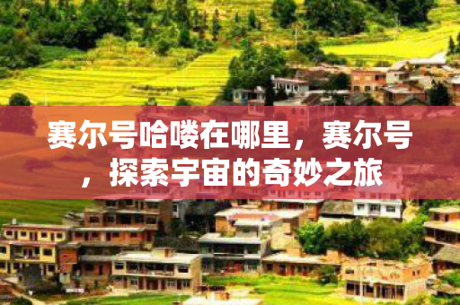 赛尔号哈喽在哪里,赛尔号,探索宇宙的奇妙之旅 赛尔号哈喽在哪里,赛尔号,探索宇宙的奇妙之旅