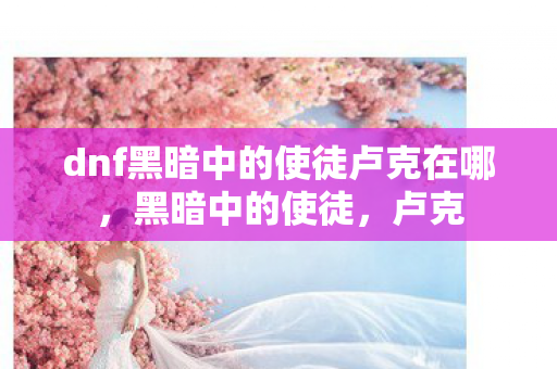 dnf黑暗中的使徒卢克在哪，黑暗中的使徒，卢克