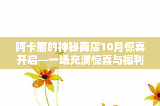 阿卡丽的神秘商店10月惊喜开启—一场充满惊喜与福利的盛宴