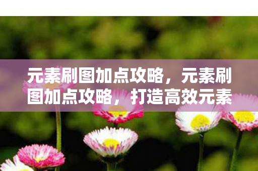 元素刷图加点攻略，元素刷图加点攻略，打造高效元素法师