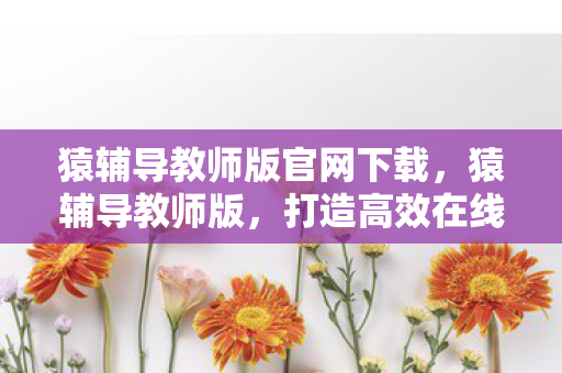 猿辅导教师版官网下载,猿辅导教师版,打造高效在线教学新体验 猿辅导教师版官网下载,猿辅导教师版,打造高效在线教学新体验