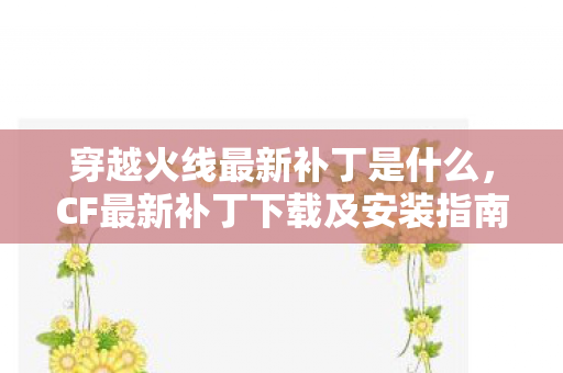 穿越火线最新补丁是什么，CF最新补丁下载及安装指南