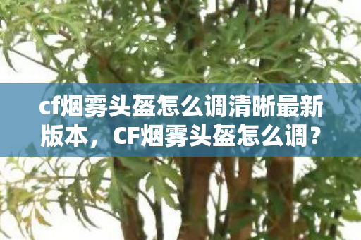 cf烟雾头盔怎么调清晰最新版本,CF烟雾头盔怎么调?教你轻松掌握烟雾效果设置 cf烟雾头盔怎么调清晰最新版本,CF烟雾头盔怎么调?教你轻松掌握烟雾效果设置