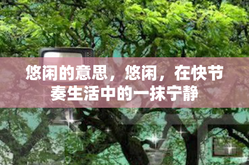 悠闲的意思，悠闲，在快节奏生活中的一抹宁静