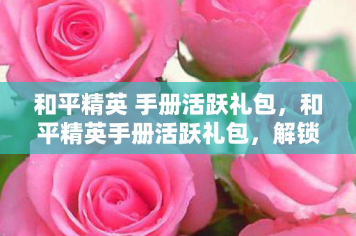 和平精英 手册活跃礼包，和平精英手册活跃礼包，解锁游戏新世界的钥匙