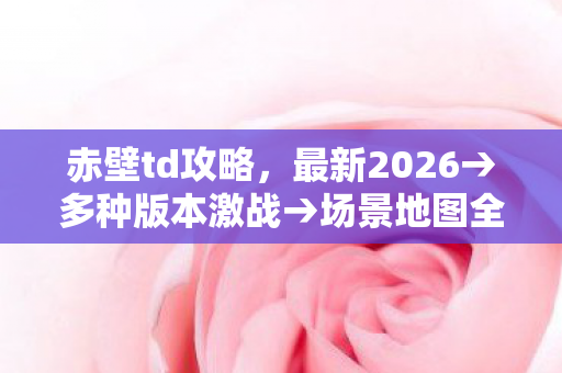 赤壁td攻略,最新2026→多种版本激战→场景地图全解析→公布赤壁td攻略排名?→警告避坑→解答疑问 赤壁td攻略,最新2026→多种版本激战→场景地图全解析→公布赤壁td攻略排名?→警告避坑→解答疑问