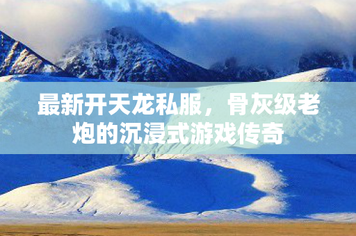最新开天龙私服,骨灰级老炮的沉浸式游戏传奇 最新开天龙私服,骨灰级老炮的沉浸式游戏传奇