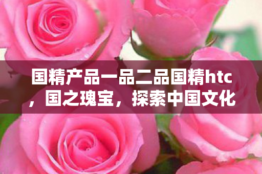 国精产品一品二品国精htc,国之瑰宝,探索中国文化的深厚底蕴 国精产品一品二品国精htc,国之瑰宝,探索中国文化的深厚底蕴