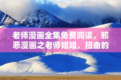 老师漫画全集免费阅读，邪恶漫画之老师姐姐，扭曲的幻想与道德边界