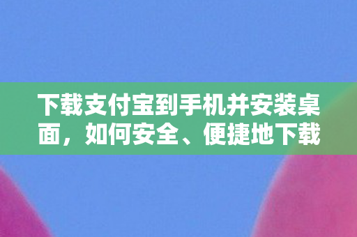 下载支付宝到手机并安装桌面，如何安全、便捷地下载并安装支付宝到手机