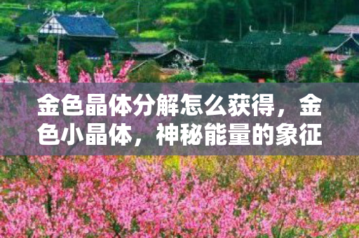 金色晶体分解怎么获得，金色小晶体，神秘能量的象征与启示