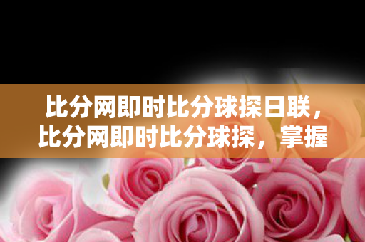 比分网即时比分球探日联,比分网即时比分球探,掌握赛事动态,洞悉比赛细节 比分网即时比分球探日联,比分网即时比分球探,掌握赛事动态,洞悉比赛细节