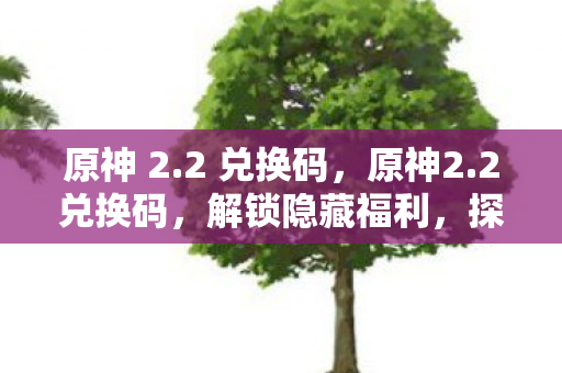 原神 2.2 兑换码,原神2.2兑换码,解锁隐藏福利,探索未知世界 原神 2.2 兑换码,原神2.2兑换码,解锁隐藏福利,探索未知世界