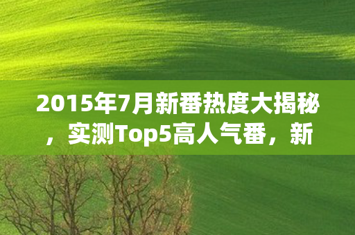 2015年7月新番热度大揭秘,实测Top5高人气番,新手避坑指南!你看过几部? 2015年7月新番热度大揭秘,实测Top5高人气番,新手避坑指南!你看过几部?