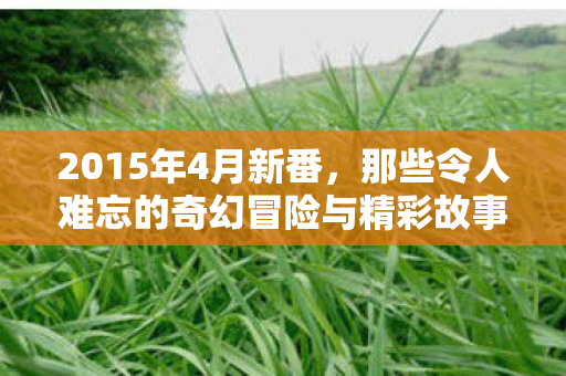 2015年4月新番,那些令人难忘的奇幻冒险与精彩故事 2015年4月新番,那些令人难忘的奇幻冒险与精彩故事